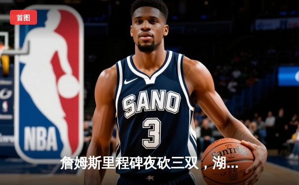 詹姆斯里程碑夜砍三双，湖人加时险胜勇士锁定季后赛关键席位